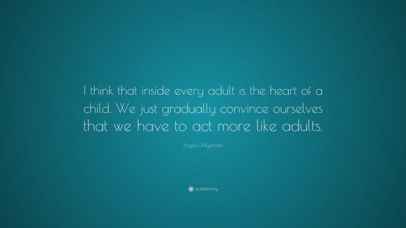 Shigeru Miyamoto Quote: “I think that inside every adult is the heart of a child. We just gradually convince ourselves that we have to act more like adults.”