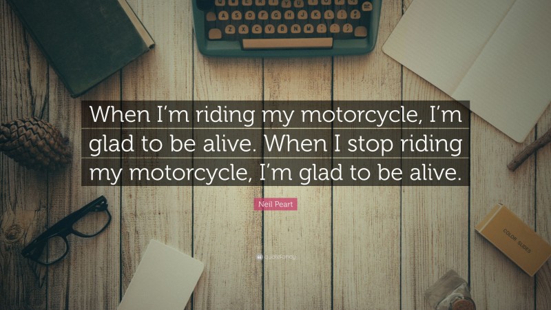 Neil Peart Quote: “When I’m riding my motorcycle, I’m glad to be alive. When I stop riding my motorcycle, I’m glad to be alive.”