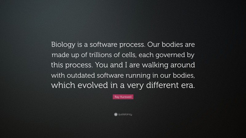 Ray Kurzweil Quote: “Biology is a software process. Our bodies are made up of trillions of cells, each governed by this process. You and I are walking around with outdated software running in our bodies, which evolved in a very different era.”