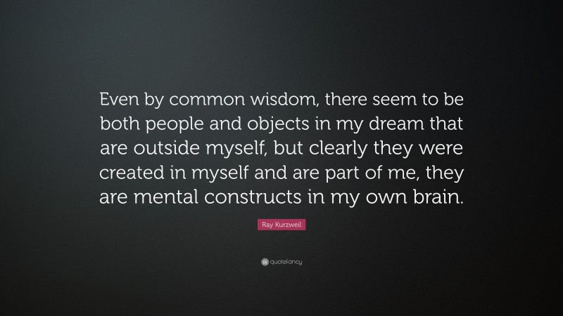 Ray Kurzweil Quote: “Even by common wisdom, there seem to be both people and objects in my dream that are outside myself, but clearly they were created in myself and are part of me, they are mental constructs in my own brain.”