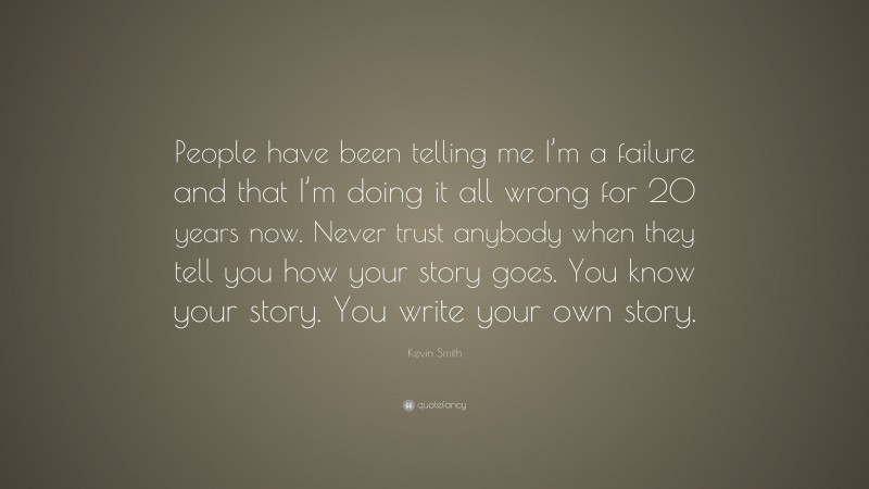 Kevin Smith Quote: “People have been telling me I’m a failure and that I’m doing it all wrong for 20 years now. Never trust anybody when they tell you how your story goes. You know your story. You write your own story.”