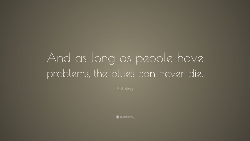 B. B. King Quote: “And as long as people have problems, the blues can never die.”