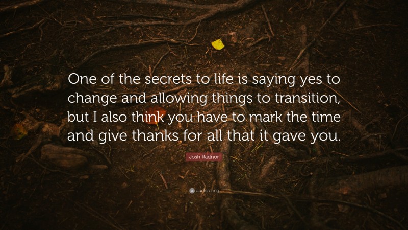 Josh Radnor Quote: “One of the secrets to life is saying yes to change and allowing things to transition, but I also think you have to mark the time and give thanks for all that it gave you.”