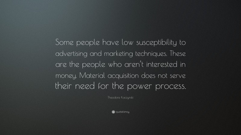 Theodore Kaczynski Quote: “Some people have low susceptibility to advertising and marketing techniques. These are the people who aren’t interested in money. Material acquisition does not serve their need for the power process.”