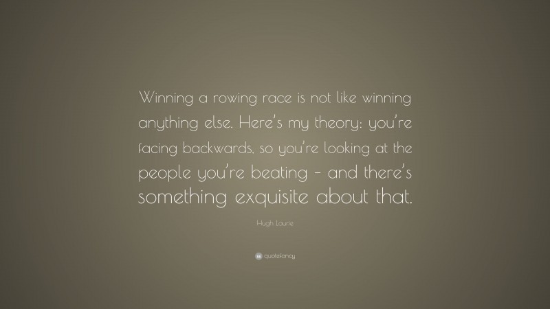Hugh Laurie Quote: “Winning a rowing race is not like winning anything else. Here’s my theory: you’re facing backwards, so you’re looking at the people you’re beating – and there’s something exquisite about that.”