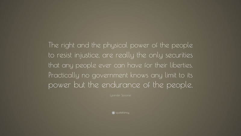 Lysander Spooner Quote: “The right and the physical power of the people to resist injustice, are really the only securities that any people ever can have for their liberties. Practically no government knows any limit to its power but the endurance of the people.”