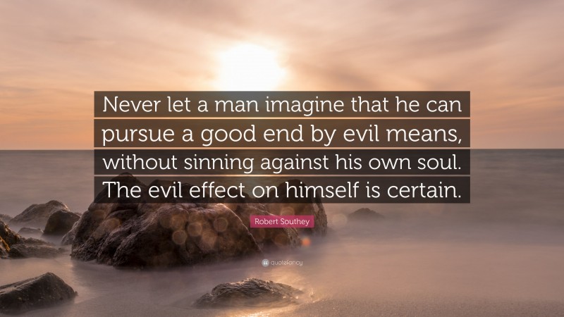 Robert Southey Quote: “Never let a man imagine that he can pursue a good end by evil means, without sinning against his own soul. The evil effect on himself is certain.”