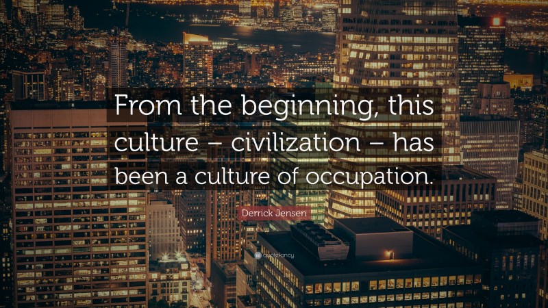 Derrick Jensen Quote: “From the beginning, this culture – civilization – has been a culture of occupation.”