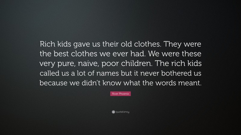 River Phoenix Quote: “Rich kids gave us their old clothes. They were the best clothes we ever had. We were these very pure, naive, poor children. The rich kids called us a lot of names but it never bothered us because we didn’t know what the words meant.”