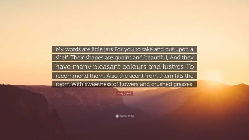 Amy Lowell Quote: “My words are little jars For you to take and put upon a shelf. Their shapes are quaint and beautiful, And they have many pleasant colours and lustres To recommend them. Also the scent from them fills the room With sweetness of flowers and crushed grasses.”