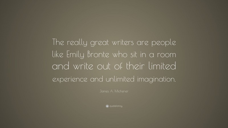 James A. Michener Quote: “The really great writers are people like Emily Bronte who sit in a room and write out of their limited experience and unlimited imagination.”