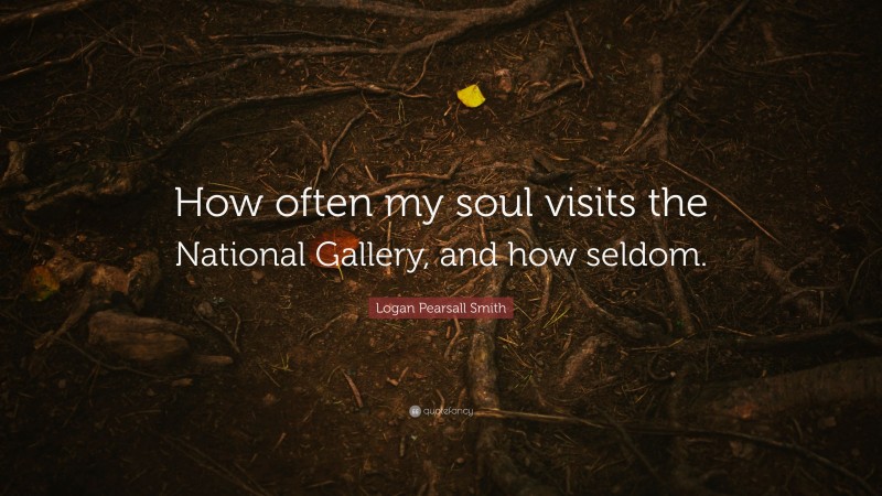 Logan Pearsall Smith Quote: “How often my soul visits the National Gallery, and how seldom.”