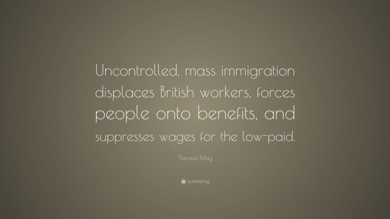 Theresa May Quote: “Uncontrolled, mass immigration displaces British workers, forces people onto benefits, and suppresses wages for the low-paid.”