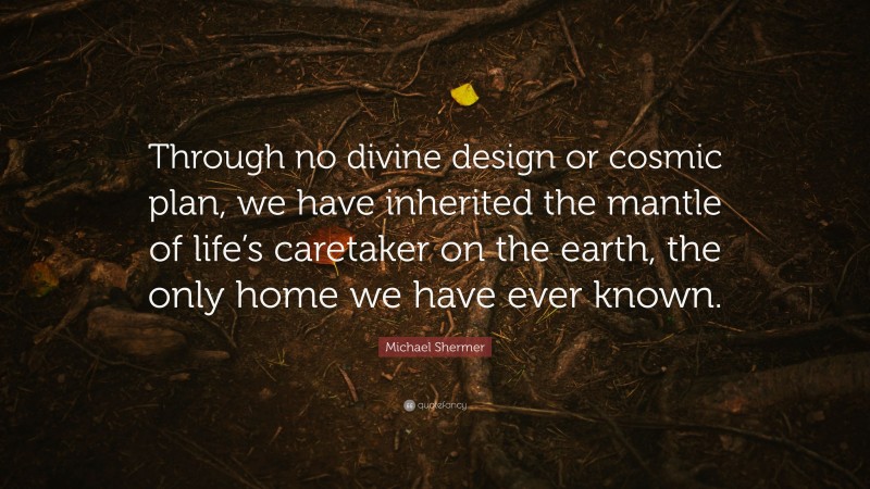 Michael Shermer Quote: “Through no divine design or cosmic plan, we have inherited the mantle of life’s caretaker on the earth, the only home we have ever known.”