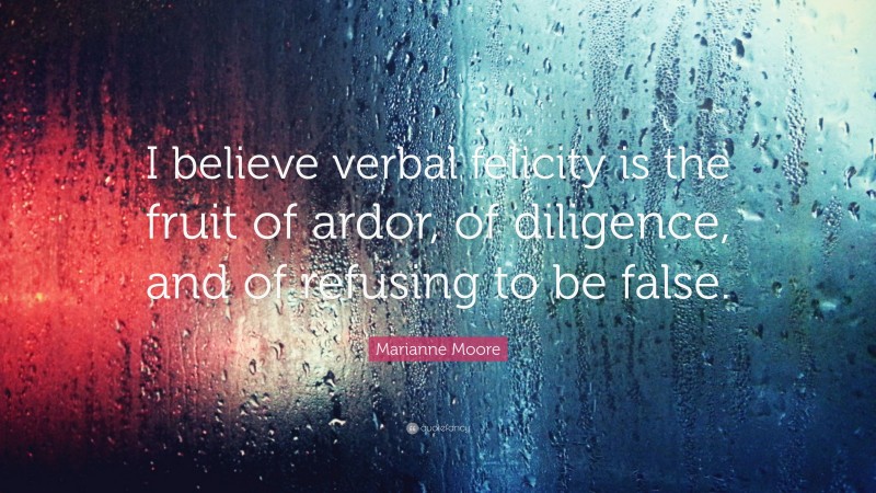 Marianne Moore Quote: “I believe verbal felicity is the fruit of ardor, of diligence, and of refusing to be false.”