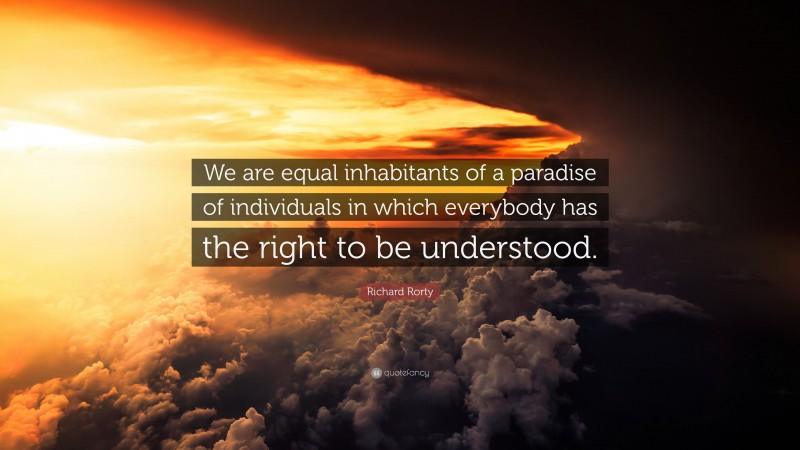 Richard Rorty Quote: “We are equal inhabitants of a paradise of individuals in which everybody has the right to be understood.”