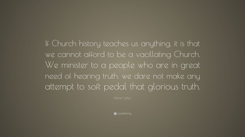Martin Luther Quote: “If Church history teaches us anything, it is that we cannot afford to be a vacillating Church. We minister to a people who are in great need of hearing truth, we dare not make any attempt to soft pedal that glorious truth.”