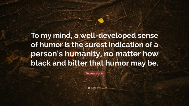 Thomas Ligotti Quote: “To my mind, a well-developed sense of humor is the surest indication of a person’s humanity, no matter how black and bitter that humor may be.”