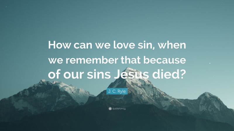J. C. Ryle Quote: “How can we love sin, when we remember that because of our sins Jesus died?”