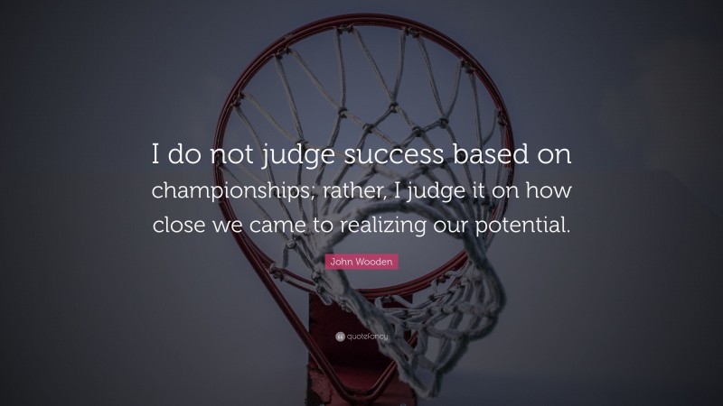 John Wooden Quote: “I do not judge success based on championships; rather, I judge it on how close we came to realizing our potential.”