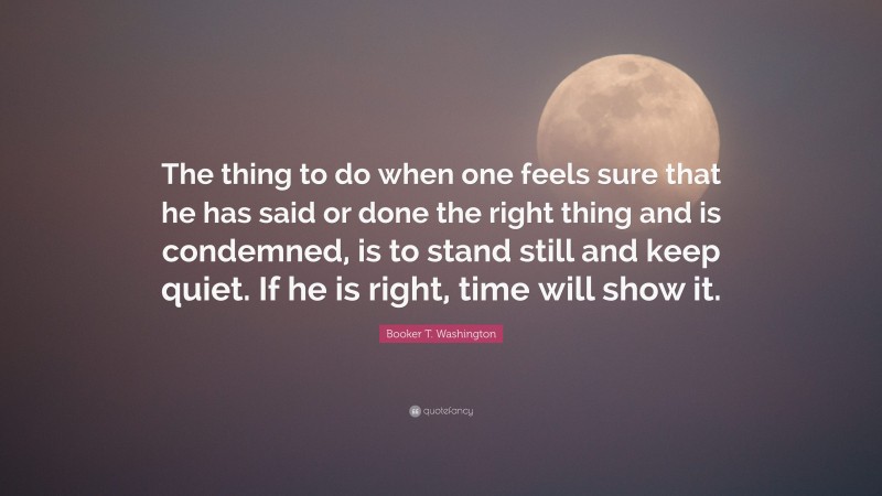 Booker T. Washington Quote: “The thing to do when one feels sure that he has said or done the right thing and is condemned, is to stand still and keep quiet. If he is right, time will show it.”