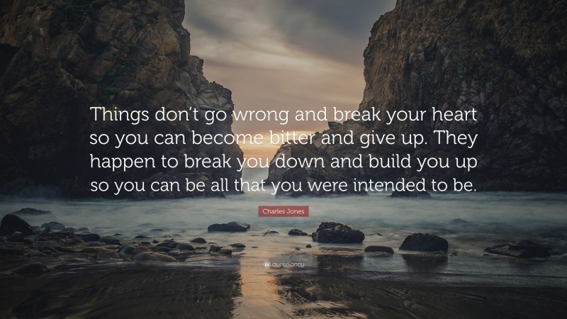 Charles Jones Quote: “Things don’t go wrong and break your heart so you can become bitter and give up. They happen to break you down and build you up so you can be all that you were intended to be.”