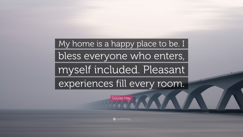 Louise Hay Quote: “My home is a happy place to be. I bless everyone who enters, myself included. Pleasant experiences fill every room.”