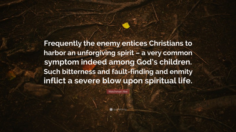Watchman Nee Quote: “Frequently the enemy entices Christians to harbor an unforgiving spirit – a very common symptom indeed among God’s children. Such bitterness and fault-finding and enmity inflict a severe blow upon spiritual life.”