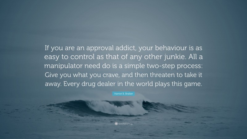 Harriet B. Braiker Quote: “If you are an approval addict, your behaviour is as easy to control as that of any other junkie. All a manipulator need do is a simple two-step process: Give you what you crave, and then threaten to take it away. Every drug dealer in the world plays this game.”