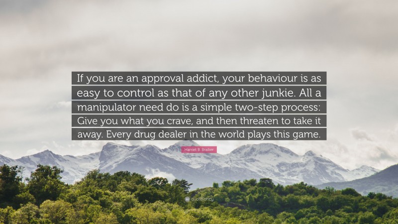 Harriet B. Braiker Quote: “If you are an approval addict, your behaviour is as easy to control as that of any other junkie. All a manipulator need do is a simple two-step process: Give you what you crave, and then threaten to take it away. Every drug dealer in the world plays this game.”