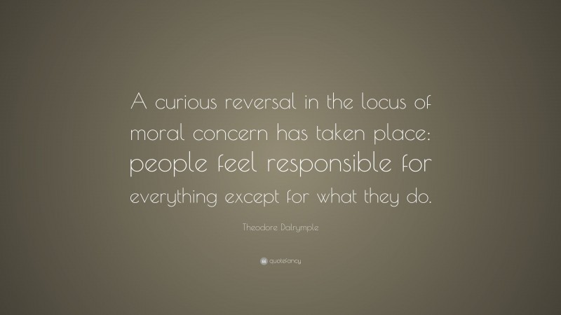 Theodore Dalrymple Quote: “A curious reversal in the locus of moral concern has taken place: people feel responsible for everything except for what they do.”