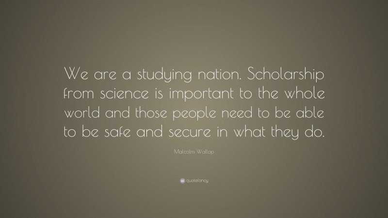 Malcolm Wallop Quote: “We are a studying nation. Scholarship from science is important to the whole world and those people need to be able to be safe and secure in what they do.”