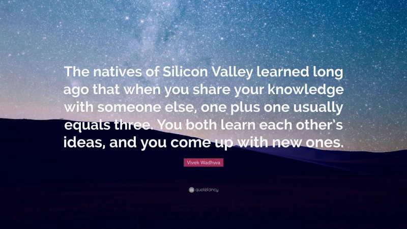 Vivek Wadhwa Quote: “The natives of Silicon Valley learned long ago that when you share your knowledge with someone else, one plus one usually equals three. You both learn each other’s ideas, and you come up with new ones.”
