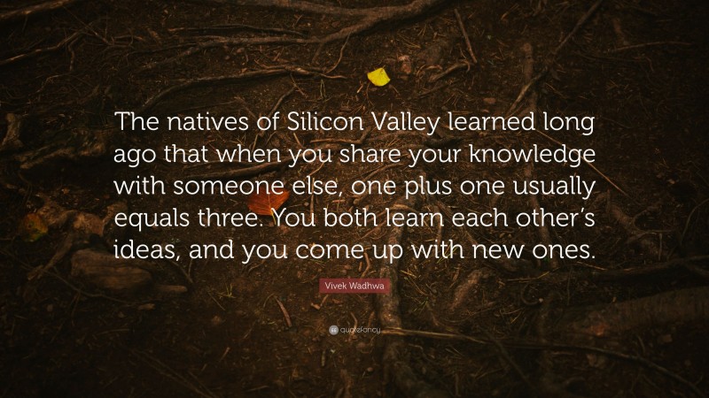 Vivek Wadhwa Quote: “The natives of Silicon Valley learned long ago that when you share your knowledge with someone else, one plus one usually equals three. You both learn each other’s ideas, and you come up with new ones.”