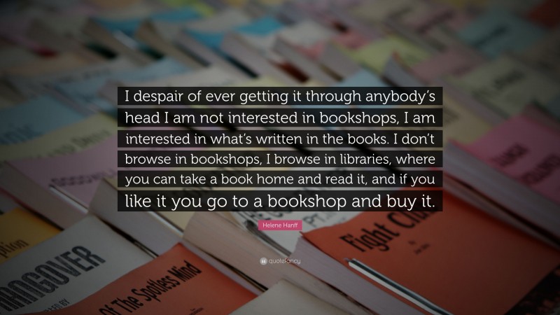 Helene Hanff Quote: “I despair of ever getting it through anybody’s head I am not interested in bookshops, I am interested in what’s written in the books. I don’t browse in bookshops, I browse in libraries, where you can take a book home and read it, and if you like it you go to a bookshop and buy it.”