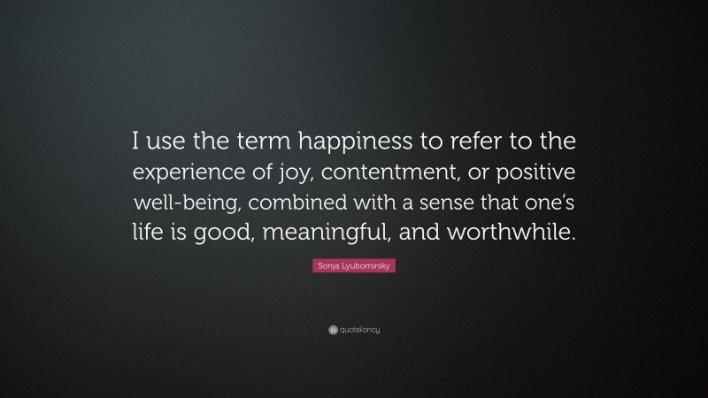 Sonja Lyubomirsky Quote: “I use the term happiness to refer to the experience of joy, contentment, or positive well-being, combined with a sense that one’s life is good, meaningful, and worthwhile.”