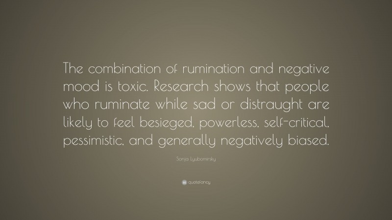 Sonja Lyubomirsky Quote: “The combination of rumination and negative mood is toxic. Research shows that people who ruminate while sad or distraught are likely to feel besieged, powerless, self-critical, pessimistic, and generally negatively biased.”