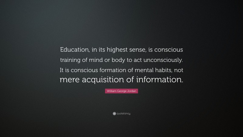 William George Jordan Quote: “Education, in its highest sense, is conscious training of mind or body to act unconsciously. It is conscious formation of mental habits, not mere acquisition of information.”