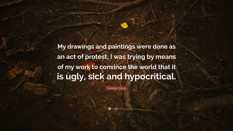 George Grosz Quote: “My drawings and paintings were done as an act of protest; I was trying by means of my work to convince the world that it is ugly, sick and hypocritical.”