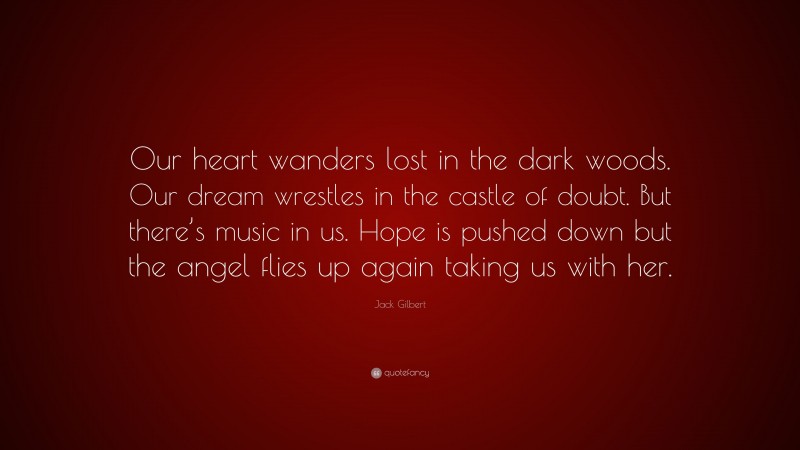 Jack Gilbert Quote: “Our heart wanders lost in the dark woods. Our dream wrestles in the castle of doubt. But there’s music in us. Hope is pushed down but the angel flies up again taking us with her.”