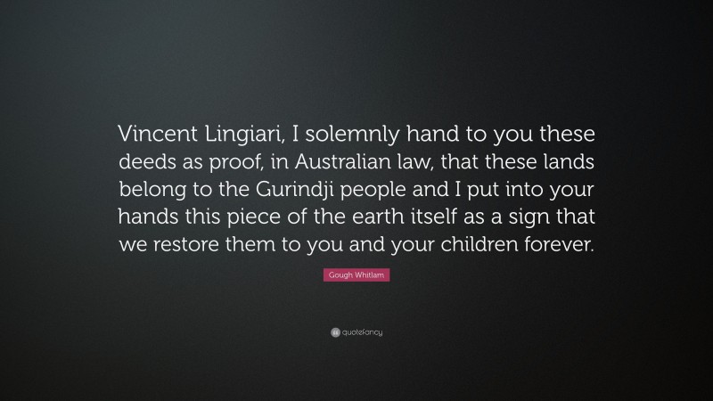 Gough Whitlam Quote: “Vincent Lingiari, I solemnly hand to you these deeds as proof, in Australian law, that these lands belong to the Gurindji people and I put into your hands this piece of the earth itself as a sign that we restore them to you and your children forever.”