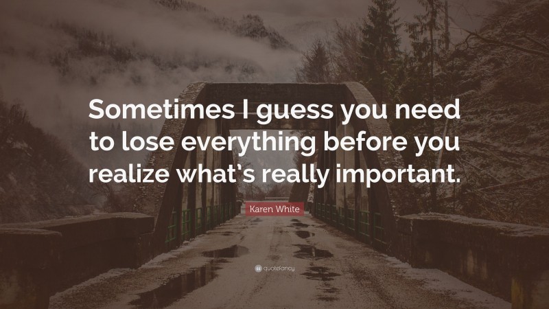 Karen White Quote: “Sometimes I guess you need to lose everything before you realize what’s really important.”