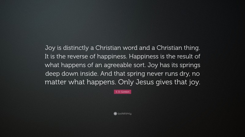S. D. Gordon Quote: “Joy is distinctly a Christian word and a Christian thing. It is the reverse of happiness. Happiness is the result of what happens of an agreeable sort. Joy has its springs deep down inside. And that spring never runs dry, no matter what happens. Only Jesus gives that joy.”