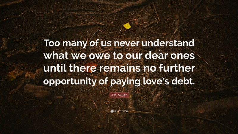 J.R. Miller Quote: “Too many of us never understand what we owe to our dear ones until there remains no further opportunity of paying love’s debt.”