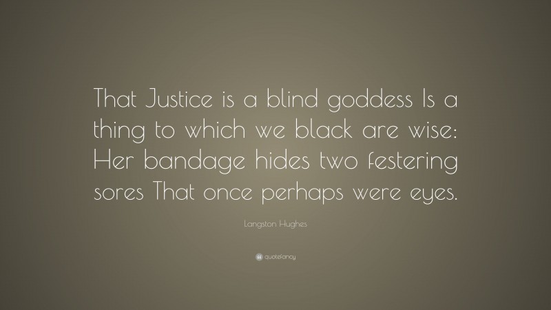 Langston Hughes Quote: “That Justice is a blind goddess Is a thing to which we black are wise: Her bandage hides two festering sores That once perhaps were eyes.”