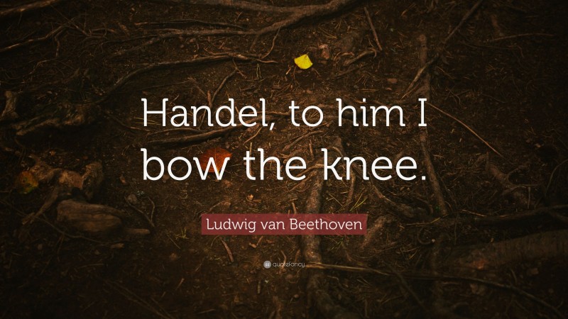 Ludwig van Beethoven Quote: “Handel, to him I bow the knee.”