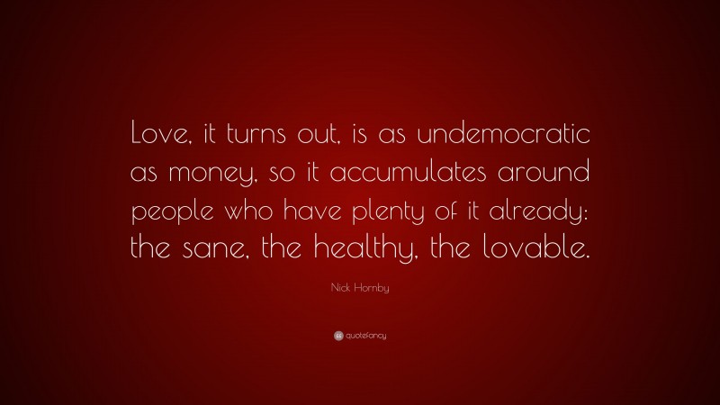 Nick Hornby Quote: “Love, it turns out, is as undemocratic as money, so it accumulates around people who have plenty of it already: the sane, the healthy, the lovable.”