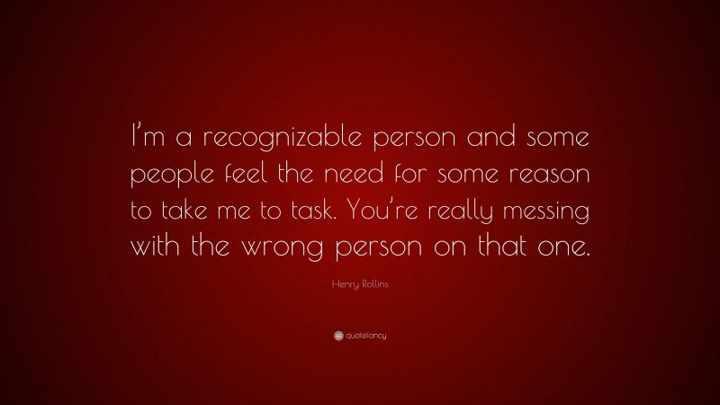 Henry Rollins Quote: “I’m a recognizable person and some people feel the need for some reason to take me to task. You’re really messing with the wrong person on that one.”