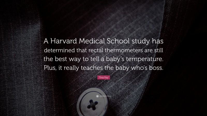 Tina Fey Quote: “A Harvard Medical School study has determined that rectal thermometers are still the best way to tell a baby’s temperature. Plus, it really teaches the baby who’s boss.”