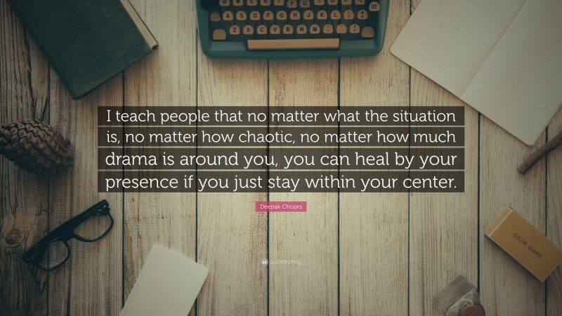 Deepak Chopra Quote: “I teach people that no matter what the situation is, no matter how chaotic, no matter how much drama is around you, you can heal by your presence if you just stay within your center.”